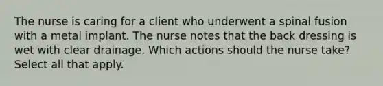 The nurse is caring for a client who underwent a spinal fusion with a metal implant. The nurse notes that the back dressing is wet with clear drainage. Which actions should the nurse take? Select all that apply.