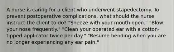 A nurse is caring for a client who underwent stapedectomy. To prevent postoperative complications, what should the nurse instruct the client to do? "Sneeze with your mouth open." "Blow your nose frequently." "Clean your operated ear with a cotton-tipped applicator twice per day." "Resume bending when you are no longer experiencing any ear pain."