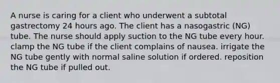 A nurse is caring for a client who underwent a subtotal gastrectomy 24 hours ago. The client has a nasogastric (NG) tube. The nurse should apply suction to the NG tube every hour. clamp the NG tube if the client complains of nausea. irrigate the NG tube gently with normal saline solution if ordered. reposition the NG tube if pulled out.