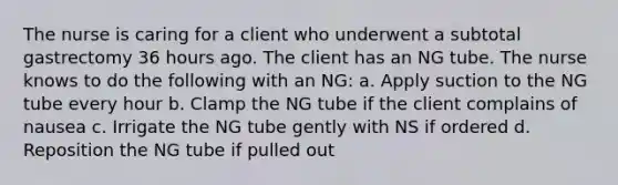 The nurse is caring for a client who underwent a subtotal gastrectomy 36 hours ago. The client has an NG tube. The nurse knows to do the following with an NG: a. Apply suction to the NG tube every hour b. Clamp the NG tube if the client complains of nausea c. Irrigate the NG tube gently with NS if ordered d. Reposition the NG tube if pulled out