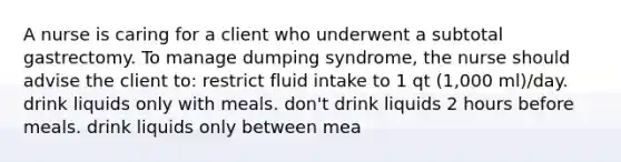 A nurse is caring for a client who underwent a subtotal gastrectomy. To manage dumping syndrome, the nurse should advise the client to: restrict fluid intake to 1 qt (1,000 ml)/day. drink liquids only with meals. don't drink liquids 2 hours before meals. drink liquids only between mea