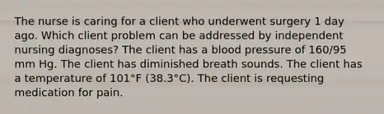 The nurse is caring for a client who underwent surgery 1 day ago. Which client problem can be addressed by independent nursing diagnoses? The client has a <a href='https://www.questionai.com/knowledge/kD0HacyPBr-blood-pressure' class='anchor-knowledge'>blood pressure</a> of 160/95 mm Hg. The client has diminished breath sounds. The client has a temperature of 101°F (38.3°C). The client is requesting medication for pain.