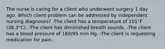 The nurse is caring for a client who underwent surgery 1 day ago. Which client problem can be addressed by independent nursing diagnoses? -The client has a temperature of 101°F (38.3°C). -The client has diminished breath sounds. -The client has a blood pressure of 160/95 mm Hg. -The client is requesting medication for pain.