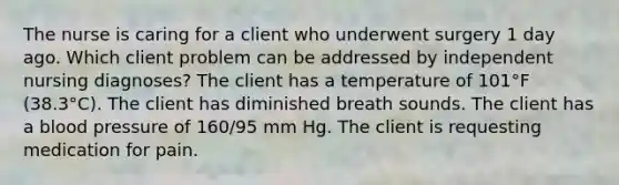 The nurse is caring for a client who underwent surgery 1 day ago. Which client problem can be addressed by independent nursing diagnoses? The client has a temperature of 101°F (38.3°C). The client has diminished breath sounds. The client has a blood pressure of 160/95 mm Hg. The client is requesting medication for pain.