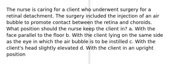 The nurse is caring for a client who underwent surgery for a retinal detachment. The surgery included the injection of an air bubble to promote contact between the retina and choroids. What position should the nurse keep the client in? a. With the face parallel to the floor b. With the client lying on the same side as the eye in which the air bubble is to be instilled c. With the client's head slightly elevated d. With the client in an upright position