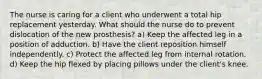 The nurse is caring for a client who underwent a total hip replacement yesterday. What should the nurse do to prevent dislocation of the new prosthesis? a) Keep the affected leg in a position of adduction. b) Have the client reposition himself independently. c) Protect the affected leg from internal rotation. d) Keep the hip flexed by placing pillows under the client's knee.