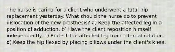 The nurse is caring for a client who underwent a total hip replacement yesterday. What should the nurse do to prevent dislocation of the new prosthesis? a) Keep the affected leg in a position of adduction. b) Have the client reposition himself independently. c) Protect the affected leg from internal rotation. d) Keep the hip flexed by placing pillows under the client's knee.