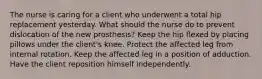 The nurse is caring for a client who underwent a total hip replacement yesterday. What should the nurse do to prevent dislocation of the new prosthesis? Keep the hip flexed by placing pillows under the client's knee. Protect the affected leg from internal rotation. Keep the affected leg in a position of adduction. Have the client reposition himself independently.