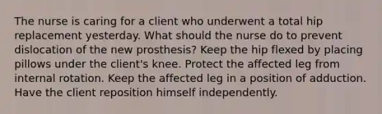 The nurse is caring for a client who underwent a total hip replacement yesterday. What should the nurse do to prevent dislocation of the new prosthesis? Keep the hip flexed by placing pillows under the client's knee. Protect the affected leg from internal rotation. Keep the affected leg in a position of adduction. Have the client reposition himself independently.