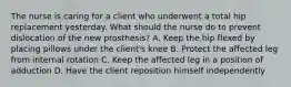 The nurse is caring for a client who underwent a total hip replacement yesterday. What should the nurse do to prevent dislocation of the new prosthesis? A. Keep the hip flexed by placing pillows under the client's knee B. Protect the affected leg from internal rotation C. Keep the affected leg in a position of adduction D. Have the client reposition himself independently