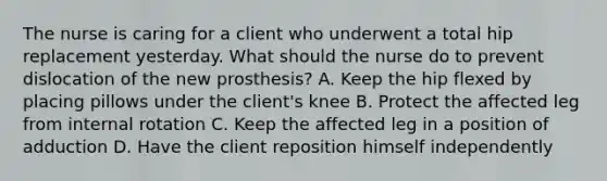 The nurse is caring for a client who underwent a total hip replacement yesterday. What should the nurse do to prevent dislocation of the new prosthesis? A. Keep the hip flexed by placing pillows under the client's knee B. Protect the affected leg from internal rotation C. Keep the affected leg in a position of adduction D. Have the client reposition himself independently