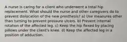 A nurse is caring for a client who underwent a total hip replacement. What should the nurse and other caregivers do to prevent dislocation of the new prosthesis? a) Use measures other than turning to prevent pressure ulcers. b) Prevent internal rotation of the affected leg. c) Keep the hip flexed by placing pillows under the client's knee. d) Keep the affected leg in a position of adduction.