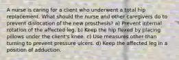 A nurse is caring for a client who underwent a total hip replacement. What should the nurse and other caregivers do to prevent dislocation of the new prosthesis? a) Prevent internal rotation of the affected leg. b) Keep the hip flexed by placing pillows under the client's knee. c) Use measures other than turning to prevent pressure ulcers. d) Keep the affected leg in a position of adduction.