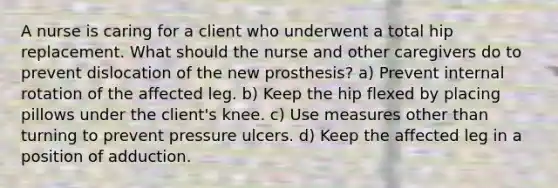 A nurse is caring for a client who underwent a total hip replacement. What should the nurse and other caregivers do to prevent dislocation of the new prosthesis? a) Prevent internal rotation of the affected leg. b) Keep the hip flexed by placing pillows under the client's knee. c) Use measures other than turning to prevent pressure ulcers. d) Keep the affected leg in a position of adduction.