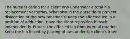 The nurse is caring for a client who underwent a total hip replacement yesterday. What should the nurse do to prevent dislocation of the new prosthesis? Keep the affected leg in a position of adduction. Have the client reposition himself independently. Protect the affected leg from internal rotation. Keep the hip flexed by placing pillows under the client's knee