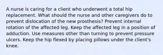 A nurse is caring for a client who underwent a total hip replacement. What should the nurse and other caregivers do to prevent dislocation of the new prosthesis? Prevent internal rotation of the affected leg. Keep the affected leg in a position of adduction. Use measures other than turning to prevent pressure ulcers. Keep the hip flexed by placing pillows under the client's knee.