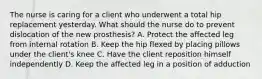 The nurse is caring for a client who underwent a total hip replacement yesterday. What should the nurse do to prevent dislocation of the new prosthesis? A. Protect the affected leg from internal rotation B. Keep the hip flexed by placing pillows under the client's knee C. Have the client reposition himself independently D. Keep the affected leg in a position of adduction