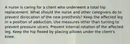 A nurse is caring for a client who underwent a total hip replacement. What should the nurse and other caregivers do to prevent dislocation of the new prosthesis? Keep the affected leg in a position of adduction. Use measures other than turning to prevent pressure ulcers. Prevent internal rotation of the affected leg. Keep the hip flexed by placing pillows under the client's knee.