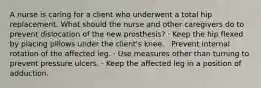 A nurse is caring for a client who underwent a total hip replacement. What should the nurse and other caregivers do to prevent dislocation of the new prosthesis? · Keep the hip flexed by placing pillows under the client's knee. · Prevent internal rotation of the affected leg. · Use measures other than turning to prevent pressure ulcers. · Keep the affected leg in a position of adduction.