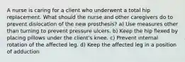 A nurse is caring for a client who underwent a total hip replacement. What should the nurse and other caregivers do to prevent dislocation of the new prosthesis? a) Use measures other than turning to prevent pressure ulcers. b) Keep the hip flexed by placing pillows under the client's knee. c) Prevent internal rotation of the affected leg. d) Keep the affected leg in a position of adduction