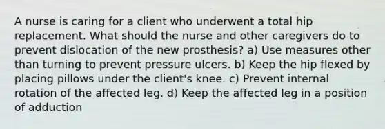 A nurse is caring for a client who underwent a total hip replacement. What should the nurse and other caregivers do to prevent dislocation of the new prosthesis? a) Use measures other than turning to prevent pressure ulcers. b) Keep the hip flexed by placing pillows under the client's knee. c) Prevent internal rotation of the affected leg. d) Keep the affected leg in a position of adduction