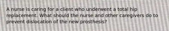 A nurse is caring for a client who underwent a total hip replacement. What should the nurse and other caregivers do to prevent dislocation of the new prosthesis?