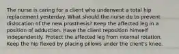 The nurse is caring for a client who underwent a total hip replacement yesterday. What should the nurse do to prevent dislocation of the new prosthesis? Keep the affected leg in a position of adduction. Have the client reposition himself independently. Protect the affected leg from internal rotation. Keep the hip flexed by placing pillows under the client's knee.