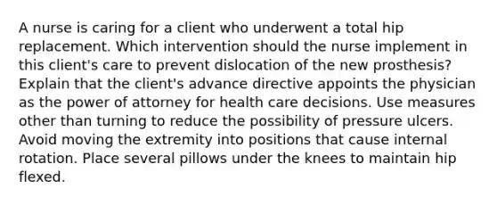 A nurse is caring for a client who underwent a total hip replacement. Which intervention should the nurse implement in this client's care to prevent dislocation of the new prosthesis? Explain that the client's advance directive appoints the physician as the power of attorney for health care decisions. Use measures other than turning to reduce the possibility of pressure ulcers. Avoid moving the extremity into positions that cause internal rotation. Place several pillows under the knees to maintain hip flexed.