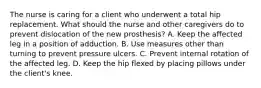 The nurse is caring for a client who underwent a total hip replacement. What should the nurse and other caregivers do to prevent dislocation of the new prosthesis? A. Keep the affected leg in a position of adduction. B. Use measures other than turning to prevent pressure ulcers. C. Prevent internal rotation of the affected leg. D. Keep the hip flexed by placing pillows under the client's knee.