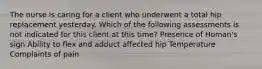 The nurse is caring for a client who underwent a total hip replacement yesterday. Which of the following assessments is not indicated for this client at this time? Presence of Homan's sign Ability to flex and adduct affected hip Temperature Complaints of pain