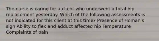 The nurse is caring for a client who underwent a total hip replacement yesterday. Which of the following assessments is not indicated for this client at this time? Presence of Homan's sign Ability to flex and adduct affected hip Temperature Complaints of pain