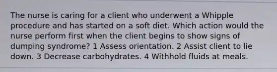 The nurse is caring for a client who underwent a Whipple procedure and has started on a soft diet. Which action would the nurse perform first when the client begins to show signs of dumping syndrome? 1 Assess orientation. 2 Assist client to lie down. 3 Decrease carbohydrates. 4 Withhold fluids at meals.