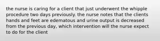 the nurse is caring for a client that just underwent the whipple procedure two days previously. the nurse notes that the clients hands and feet are edematous and urine output is decreased from the previous day, which intervention will the nurse expect to do for the client