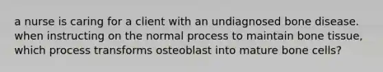 a nurse is caring for a client with an undiagnosed bone disease. when instructing on the normal process to maintain bone tissue, which process transforms osteoblast into mature bone cells?