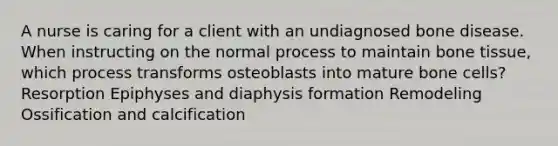 A nurse is caring for a client with an undiagnosed bone disease. When instructing on the normal process to maintain bone tissue, which process transforms osteoblasts into mature bone cells? Resorption Epiphyses and diaphysis formation Remodeling Ossification and calcification