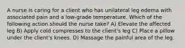 A nurse is caring for a client who has unilateral leg edema with associated pain and a low-grade temperature. Which of the following action should the nurse take? A) Elevate the affected leg B) Apply cold compresses to the client's leg C) Place a pillow under the client's knees. D) Massage the painful area of the leg.