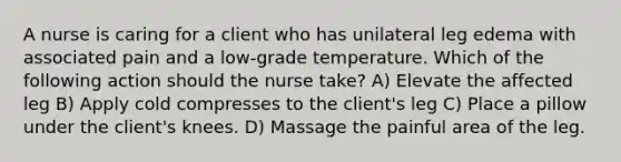 A nurse is caring for a client who has unilateral leg edema with associated pain and a low-grade temperature. Which of the following action should the nurse take? A) Elevate the affected leg B) Apply cold compresses to the client's leg C) Place a pillow under the client's knees. D) Massage the painful area of the leg.