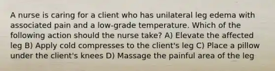 A nurse is caring for a client who has unilateral leg edema with associated pain and a low-grade temperature. Which of the following action should the nurse take? A) Elevate the affected leg B) Apply cold compresses to the client's leg C) Place a pillow under the client's knees D) Massage the painful area of the leg