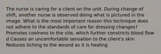 The nurse is caring for a client on the unit. During change of shift, another nurse is observed doing what is pictured in the image. What is the most important reason this technique does not adhere to the standards of care for dressing changes? Promotes coolness to the site, which further constricts blood flow d Causes an uncomfortable sensation to the client's skin Reduces itching to the wound as it is healing