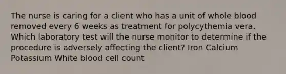 The nurse is caring for a client who has a unit of whole blood removed every 6 weeks as treatment for polycythemia vera. Which laboratory test will the nurse monitor to determine if the procedure is adversely affecting the client? Iron Calcium Potassium White blood cell count