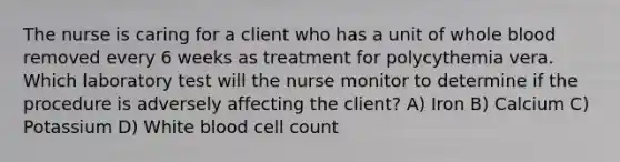 The nurse is caring for a client who has a unit of whole blood removed every 6 weeks as treatment for polycythemia vera. Which laboratory test will the nurse monitor to determine if the procedure is adversely affecting the client? A) Iron B) Calcium C) Potassium D) White blood cell count