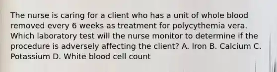 The nurse is caring for a client who has a unit of whole blood removed every 6 weeks as treatment for polycythemia vera. Which laboratory test will the nurse monitor to determine if the procedure is adversely affecting the client? A. Iron B. Calcium C. Potassium D. White blood cell count