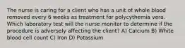 The nurse is caring for a client who has a unit of whole blood removed every 6 weeks as treatment for polycythemia vera. Which laboratory test will the nurse monitor to determine if the procedure is adversely affecting the client? A) Calcium B) White blood cell count C) Iron D) Potassium