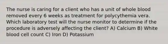 The nurse is caring for a client who has a unit of whole blood removed every 6 weeks as treatment for polycythemia vera. Which laboratory test will the nurse monitor to determine if the procedure is adversely affecting the client? A) Calcium B) White blood cell count C) Iron D) Potassium