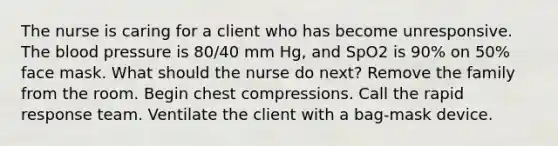 The nurse is caring for a client who has become unresponsive. The blood pressure is 80/40 mm Hg, and SpO2 is 90% on 50% face mask. What should the nurse do next? Remove the family from the room. Begin chest compressions. Call the rapid response team. Ventilate the client with a bag-mask device.