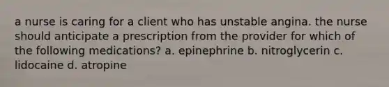 a nurse is caring for a client who has unstable angina. the nurse should anticipate a prescription from the provider for which of the following medications? a. epinephrine b. nitroglycerin c. lidocaine d. atropine