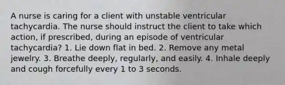 A nurse is caring for a client with unstable ventricular tachycardia. The nurse should instruct the client to take which action, if prescribed, during an episode of ventricular tachycardia? 1. Lie down flat in bed. 2. Remove any metal jewelry. 3. Breathe deeply, regularly, and easily. 4. Inhale deeply and cough forcefully every 1 to 3 seconds.