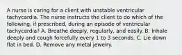 A nurse is caring for a client with unstable ventricular tachycardia. The nurse instructs the client to do which of the following, if prescribed, during an episode of ventricular tachycardia? A. Breathe deeply, regularly, and easily. B. Inhale deeply and cough forcefully every 1 to 3 seconds. C. Lie down flat in bed. D. Remove any metal jewelry.