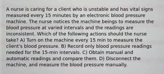 A nurse is caring for a client who is unstable and has vital signs measured every 15 minutes by an electronic blood pressure machine. The nurse notices the machine beings to measure the blood pressure at varied intervals and the readings are inconsistent. Which of the following actions should the nurse take? A) Turn on the machine every 15 min to measure the client's blood pressure. B) Record only blood pressure readings needed for the 15-min intervals. C) Obtain manual and automatic readings and compare them. D) Disconnect the machine, and measure the blood pressure manually.