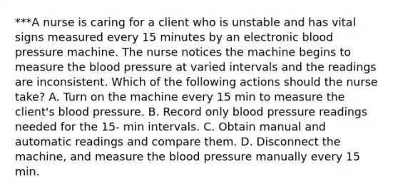 ***A nurse is caring for a client who is unstable and has vital signs measured every 15 minutes by an electronic blood pressure machine. The nurse notices the machine begins to measure the blood pressure at varied intervals and the readings are inconsistent. Which of the following actions should the nurse take? A. Turn on the machine every 15 min to measure the client's blood pressure. B. Record only blood pressure readings needed for the 15- min intervals. C. Obtain manual and automatic readings and compare them. D. Disconnect the machine, and measure the blood pressure manually every 15 min.